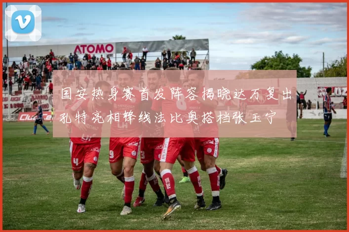 国安热身赛首发阵容揭晓达万复出孔特亮相锋线法比奥搭档张玉宁