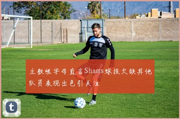 主教练字母直言Shams球技欠缺其他队员表现出色引关注