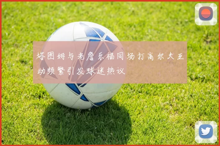 塔图姆与老詹乐福同场打高尔夫互动频繁引发球迷热议