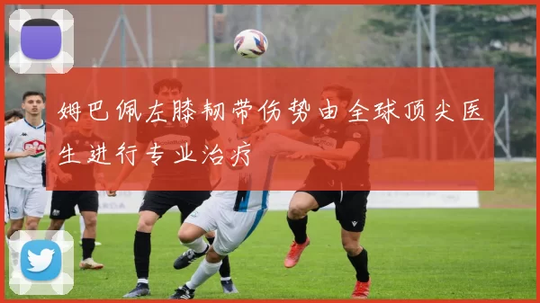 姆巴佩左膝韧带伤势由全球顶尖医生进行专业治疗