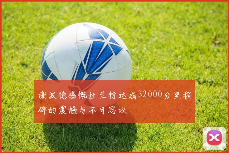 谢泼德感慨杜兰特达成32000分里程碑的震撼与不可思议
