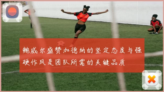 鲍威尔盛赞加德纳的坚定态度与强硬作风是团队所需的关键品质