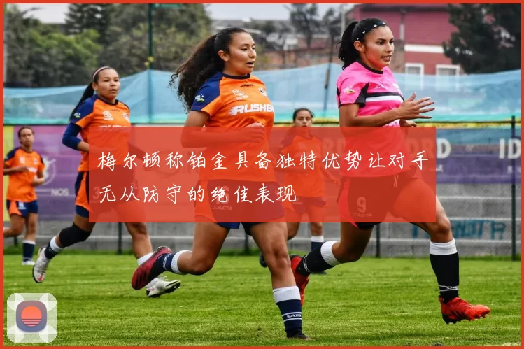 梅尔顿称铂金具备独特优势让对手无从防守的绝佳表现