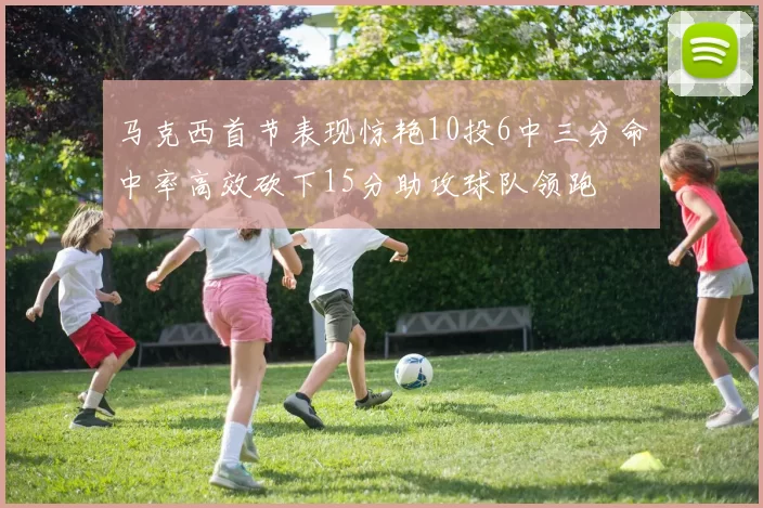 马克西首节表现惊艳10投6中三分命中率高效砍下15分助攻球队领跑