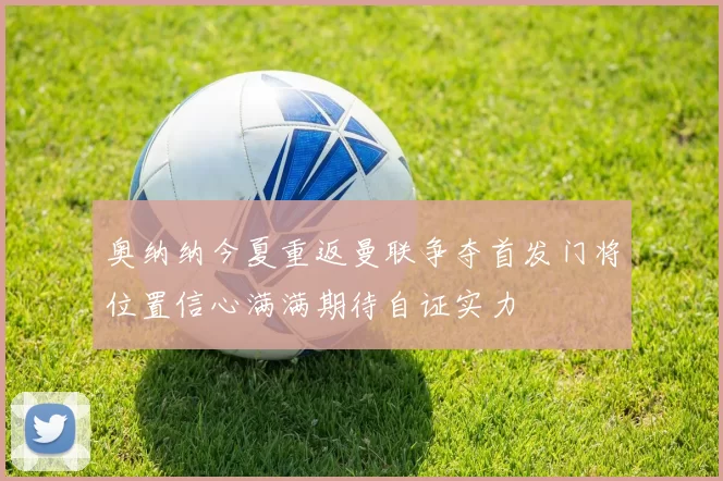 奥纳纳今夏重返曼联争夺首发门将位置信心满满期待自证实力