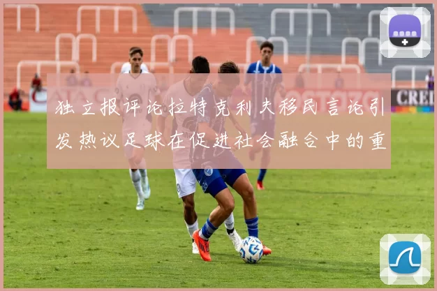 独立报评论拉特克利夫移民言论引发热议足球在促进社会融合中的重要作用