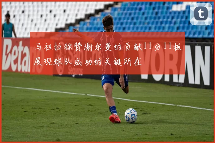 马祖拉称赞谢尔曼的贡献11分11板展现球队成功的关键所在