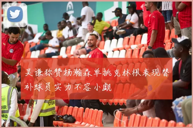 吴谦称赞杨瀚森单挑克林根表现替补球员实力不容小觑