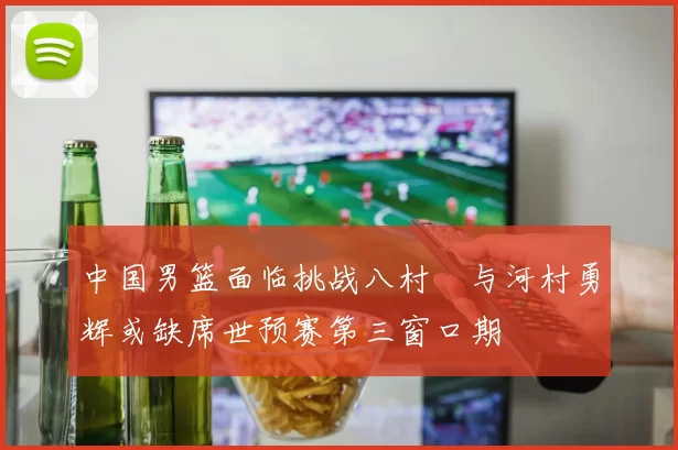 中国男篮面临挑战八村塁与河村勇辉或缺席世预赛第三窗口期