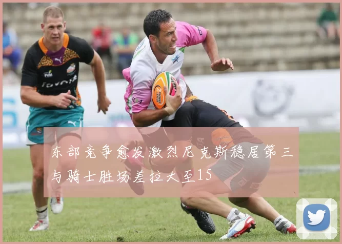 东部竞争愈发激烈尼克斯稳居第三与骑士胜场差拉大至15