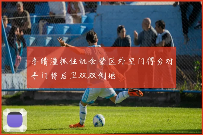 李晴潼抓住机会禁区外空门得分对手门将后卫双双倒地