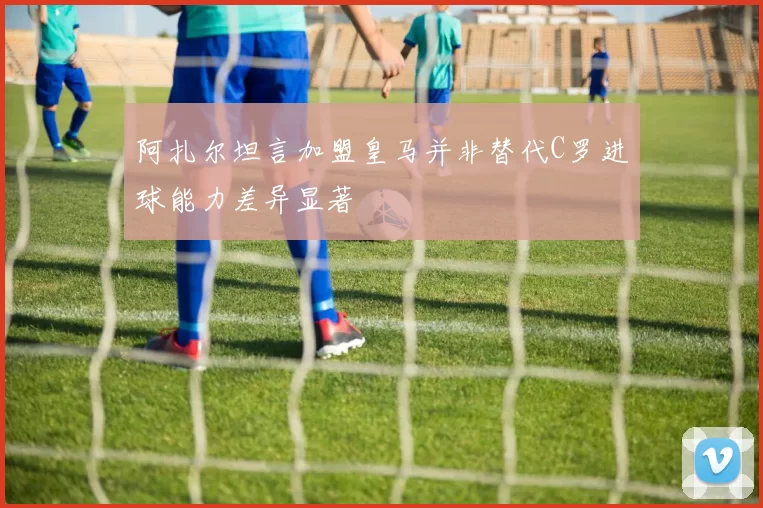 阿扎尔坦言加盟皇马并非替代C罗进球能力差异显著