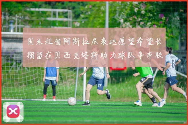 国米租借阿斯拉尼表达愿望希望长期留在贝西克塔斯助力球队争夺联赛冠军