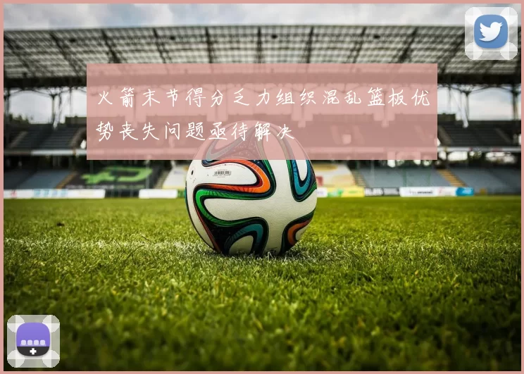 火箭末节得分乏力组织混乱篮板优势丧失问题亟待解决