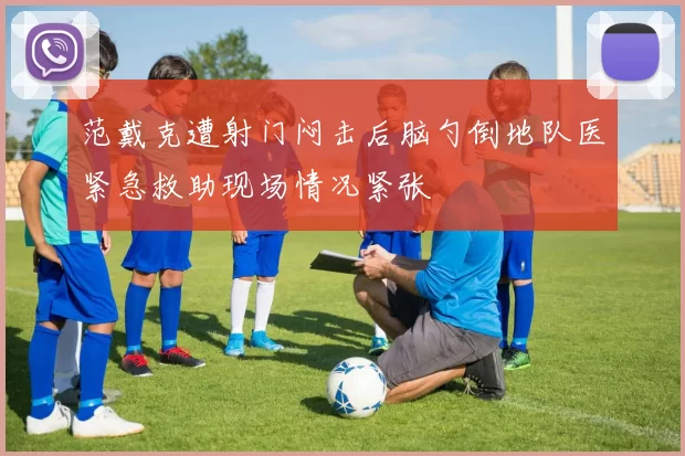 范戴克遭射门闷击后脑勺倒地队医紧急救助现场情况紧张