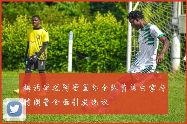 梅西率迈阿密国际全队首访白宫与特朗普会面引发热议