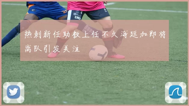 热刺新任助教上任不久海廷加即将离队引发关注