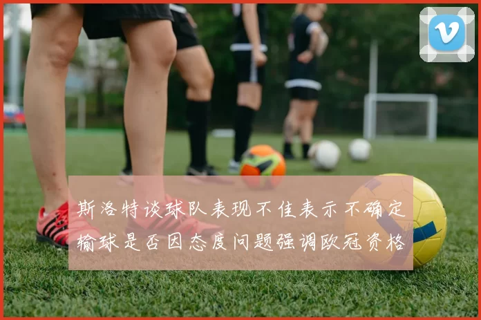 斯洛特谈球队表现不佳表示不确定输球是否因态度问题强调欧冠资格的重要性
