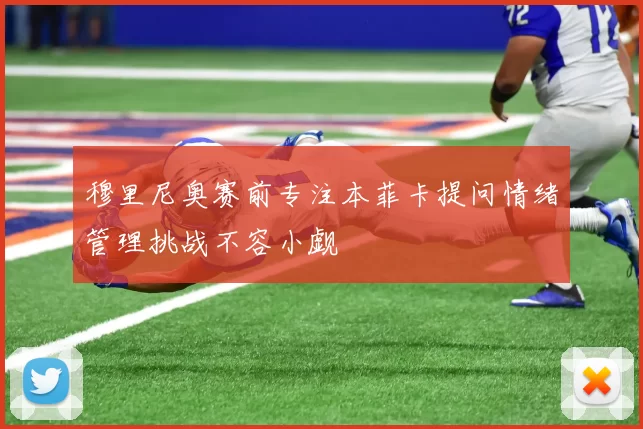 穆里尼奥赛前专注本菲卡提问情绪管理挑战不容小觑