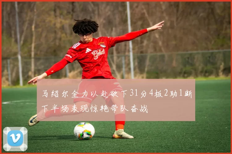 马绍尔全力以赴砍下31分4板2助1断下半场表现惊艳带队奋战